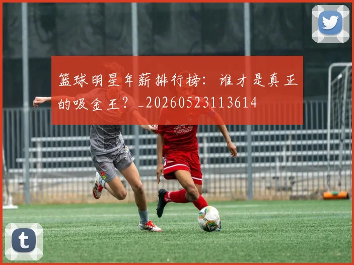 篮球明星年薪排行榜：谁才是真正的吸金王？_20260523113614