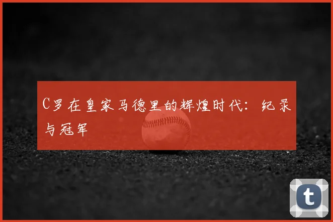 C罗在皇家马德里的辉煌时代：纪录与冠军