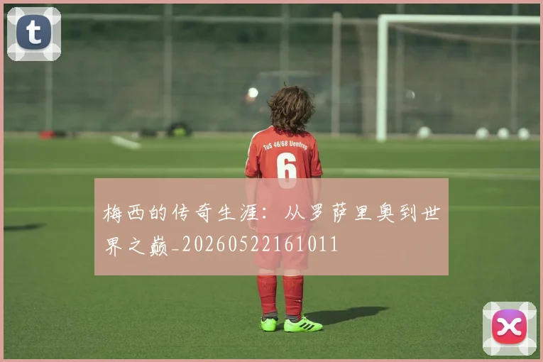 梅西的传奇生涯：从罗萨里奥到世界之巅_20260522161011