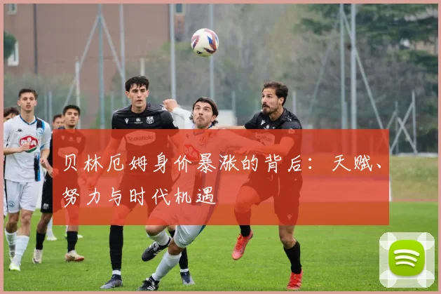 贝林厄姆身价暴涨的背后：天赋、努力与时代机遇