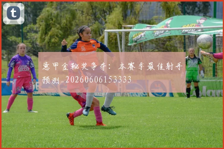 意甲金靴奖争夺：本赛季最佳射手预测_20260606153333