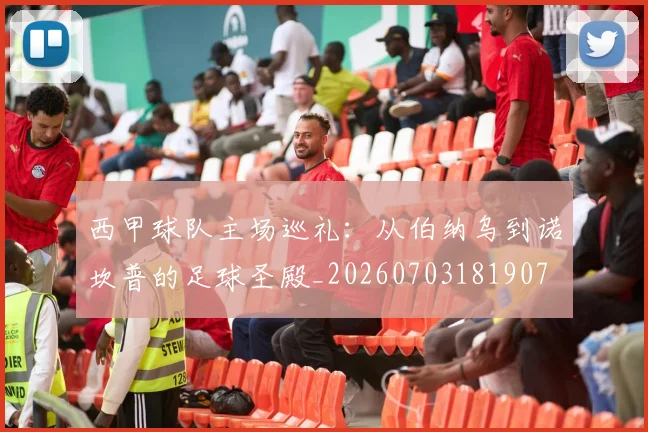 西甲球队主场巡礼:从伯纳乌到诺坎普的足球圣殿_20260703181907
