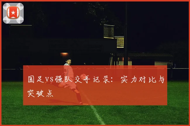 国足vs强队交手记录:实力对比与突破点