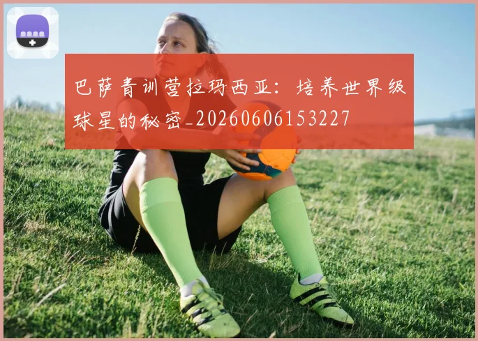 巴萨青训营拉玛西亚:培养世界级球星的秘密_20260606153227