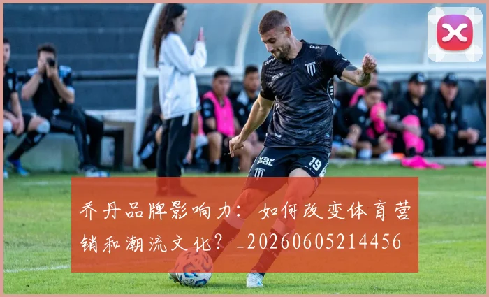 乔丹品牌影响力:如何改变体育营销和潮流文化?_20260605214456