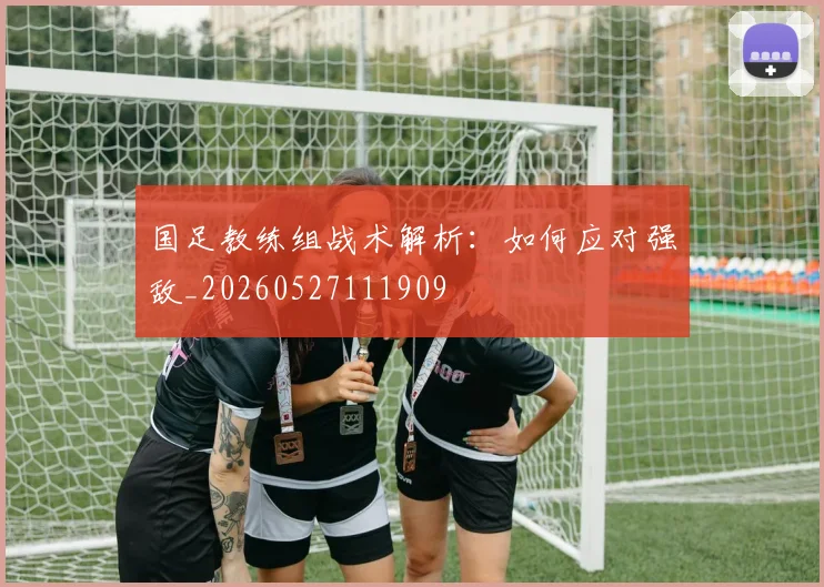 国足教练组战术解析:如何应对强敌_20260527111909