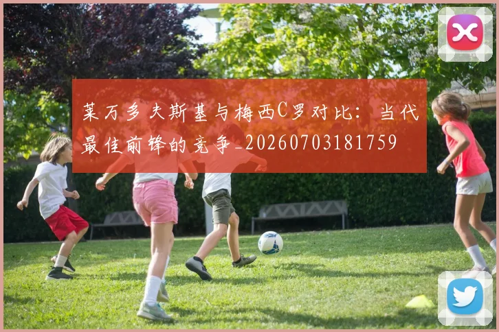 莱万多夫斯基与梅西C罗对比:当代最佳前锋的竞争_20260703181759