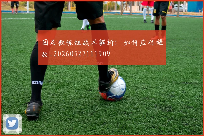 国足教练组战术解析:如何应对强敌_20260527111909