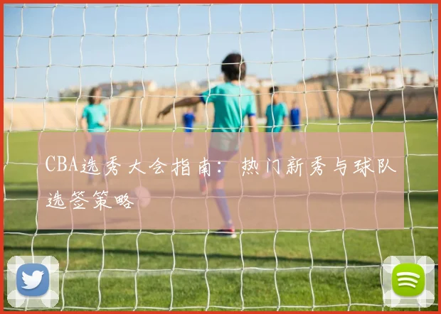 CBA选秀大会指南：热门新秀与球队选签策略