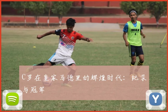 C罗在皇家马德里的辉煌时代：纪录与冠军