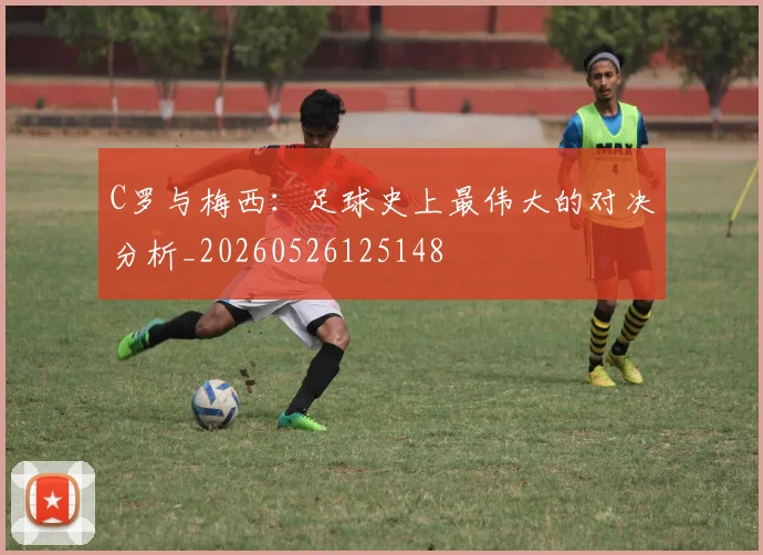 C罗与梅西：足球史上最伟大的对决分析_20260526125148