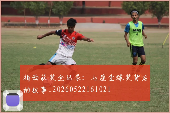 梅西获奖全记录:七座金球奖背后的故事_20260522161021
